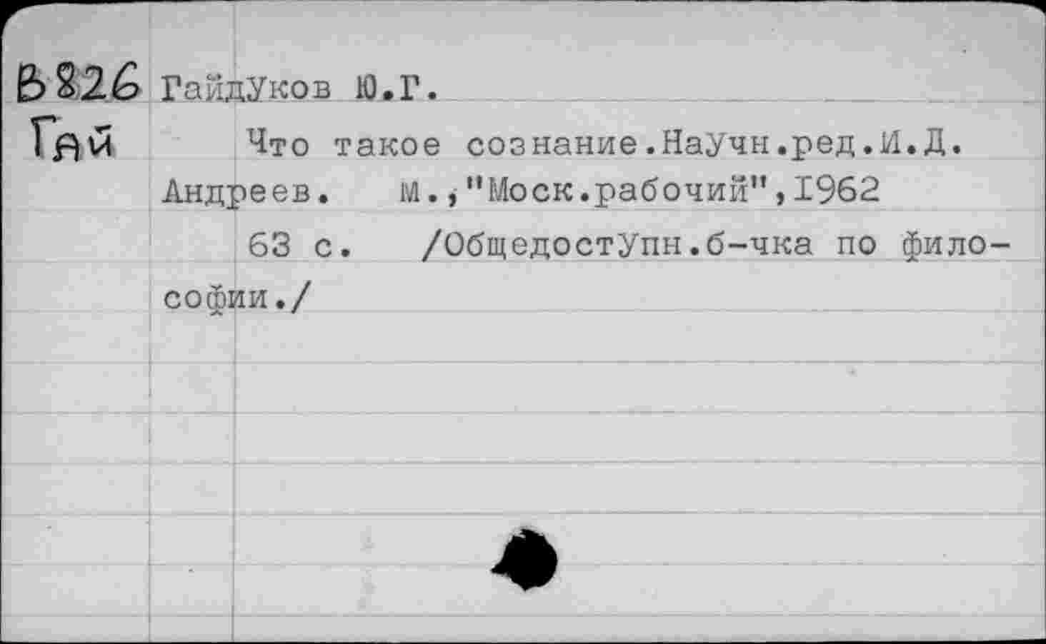 ﻿Ь826 ГайдУков Ю.Г.
Что такое сознание.НаУчн.ред.И.Д.
Андреев. М’’Моск.рабочий”, 1962
63 с. /ОбщедостУпн.б-чка по философии./